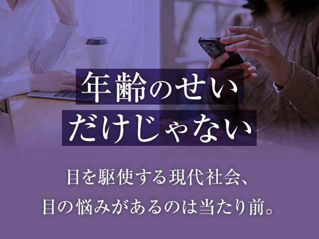 年齢のせいだけじゃない 目を駆使する現代社会、目の悩みがあるのは当たり前。