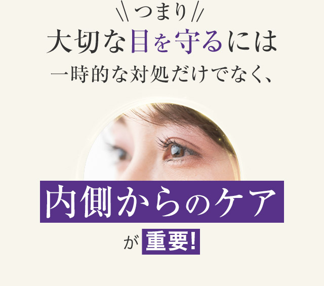 つまり大切な目を守るには一時的な対処だけでなく、内側からのケアが重要!