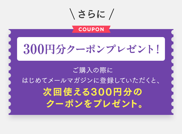 さらに300円分クーポンプレゼント！ご購入の際にはじめてメールマガジンに登録していただくと、次回使える300円分のクーポンをプレゼント。