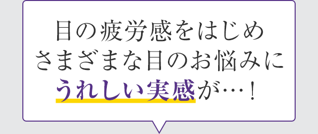 目の疲労感をはじめさまざまな目のお悩みにうれしい実感が…！