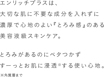エンリッチプラスは、大切な肌に不要な成分を入れずに濃厚で心地のよい『とろみ感』のある美容液級スキンケア。とろみがあるのにベタつかずすーっとお肌に浸透※する使い心地。 ※角質層まで
