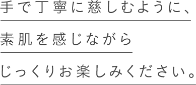 手で丁寧に慈しむように、素肌を感じながらじっくりお楽しみください。