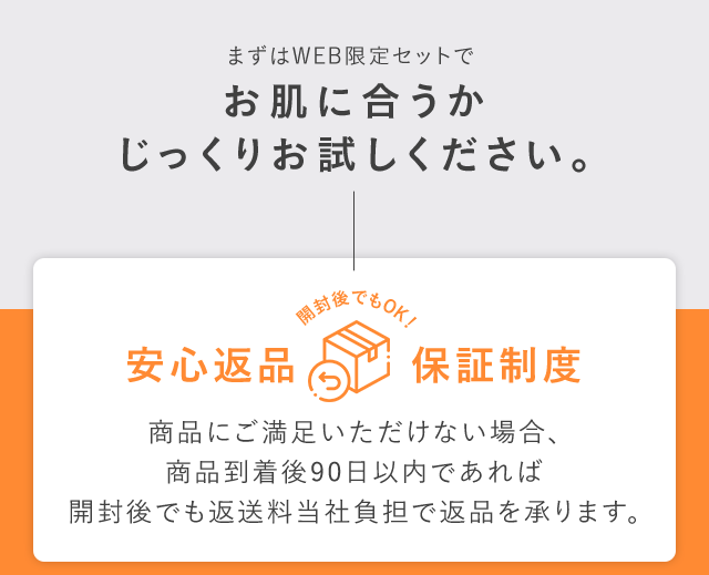まずはWEB限定セットでお肌に合うかじっくりお試しください。安心返品保証制度 商品にご満足いただけない場合、商品到着後90日以内であれば開封後でも返送料当社負担で返品を承ります。