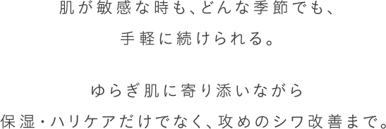 肌が敏感な時も、どんな季節でも、手軽に続けられる。ゆらぎ肌に寄り添いながら保湿・ハリケアだけでなく、攻めのシワ改善まで。 