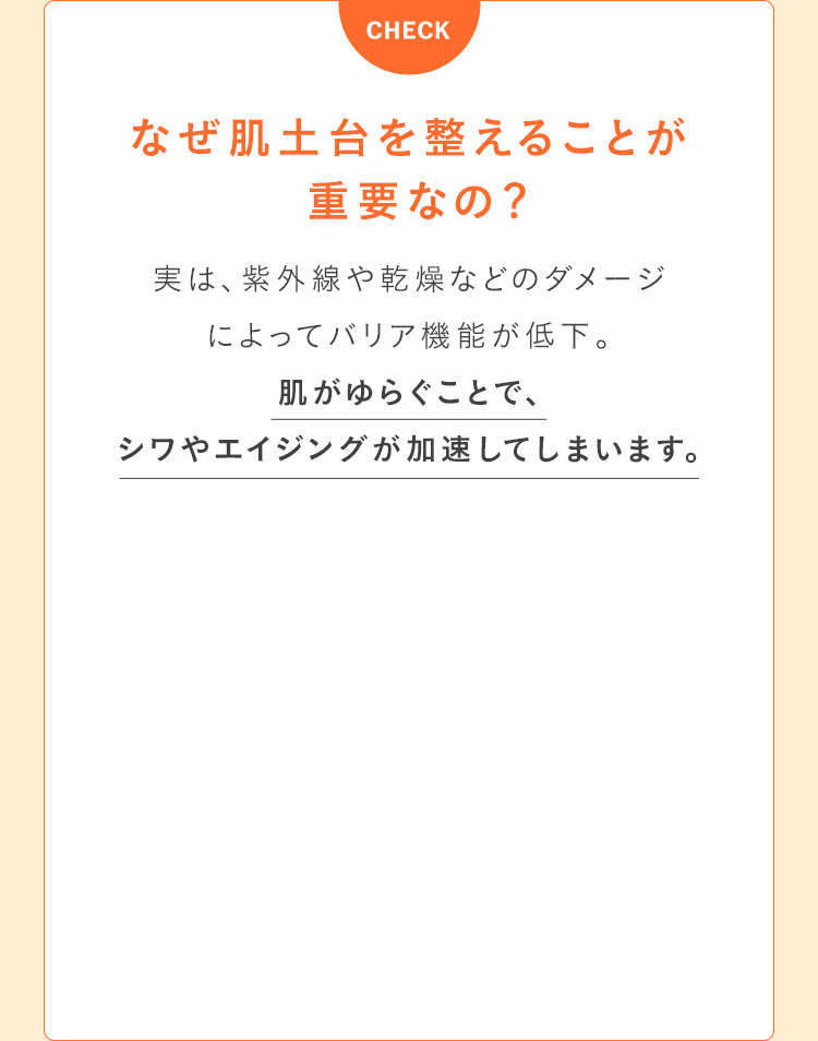 なぜ、肌土台を整えることが重要なの？ 実は、紫外線や乾燥などのダメージによってバリア機能が低下。肌がゆらぐことで、シワやエイジングが加速してしまいます。