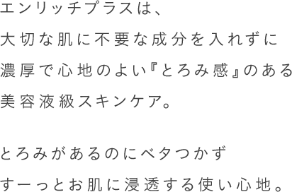 エンリッチプラスは、大切な肌に不要な成分を入れずに濃厚で心地のよい『とろみ感』のある美容液級スキンケア。とろみがあるのにベタつかずすーっとお肌に浸透する使い心地。