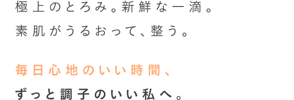 極上のとろみ。新鮮な一滴。素肌がうるおって、整う。毎日心地のいい時間、ずっと調子のいい私へ。