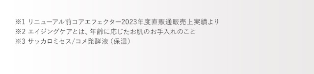 ※1 リニューアル前コアエフェクター2023年度直販通販売上実績より ※2 エイジングケアとは、年齢に応じたお肌のお手入れのこと ※3 サッカロミセス/コメ発酵液（保湿）