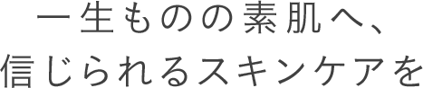 一生ものの素肌へ、信じられるスキンケアを