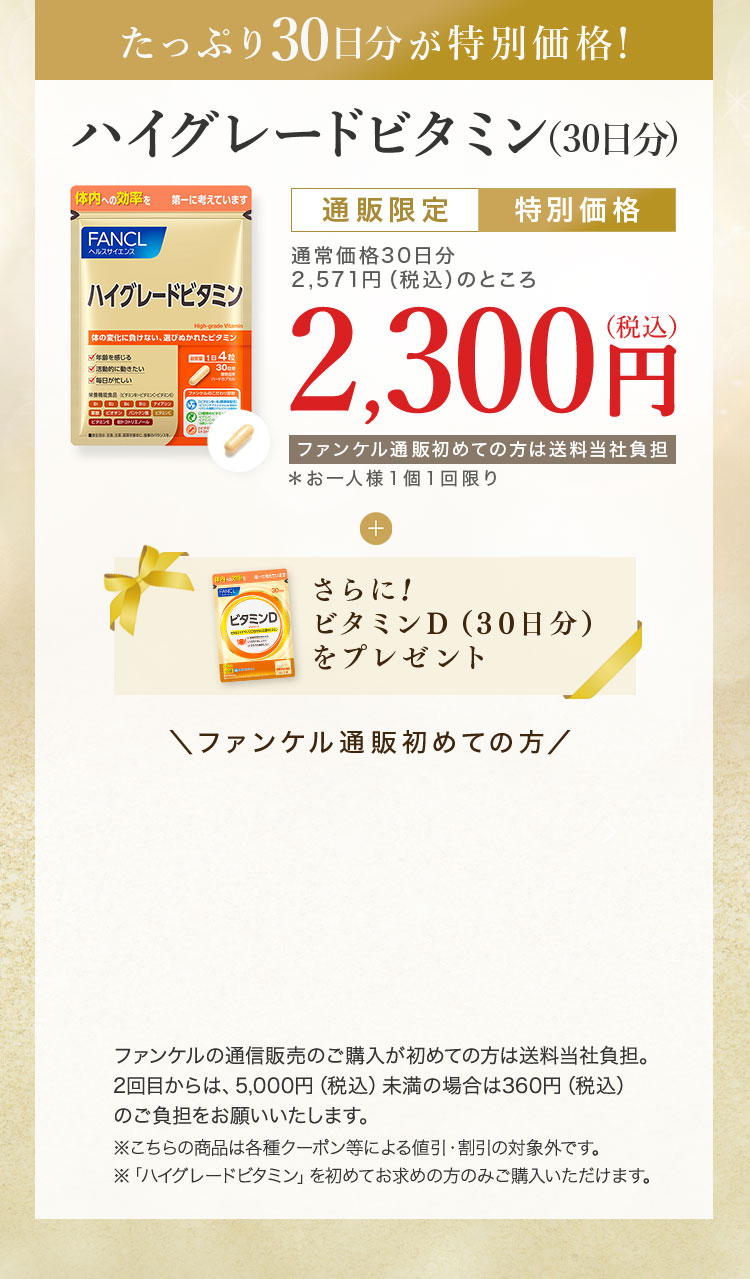 たっぷり30日分が特別価格！ハイグレードビタミン（30日分） 通販限定特別価格 通常価格30日分2,571円（税込）のところ2,300円（税込）ファンケル通販初めての方は送当社負担＊お一人様１個１回限り さらに!ビタミンD（30日分）をプレゼント ファンケル通販初めての方 ファンケルの通信販売のご購入が初めての方は送料当社負担。2回目からは、5,000円（税込）未満の場合は360円（税込）のご負担をお願いいたします。※こちらの商品は各種クーポン等による値引・割引の対象外です。※「ハイグレードビタミン」を初めてお求めの方のみご購入いただけます。