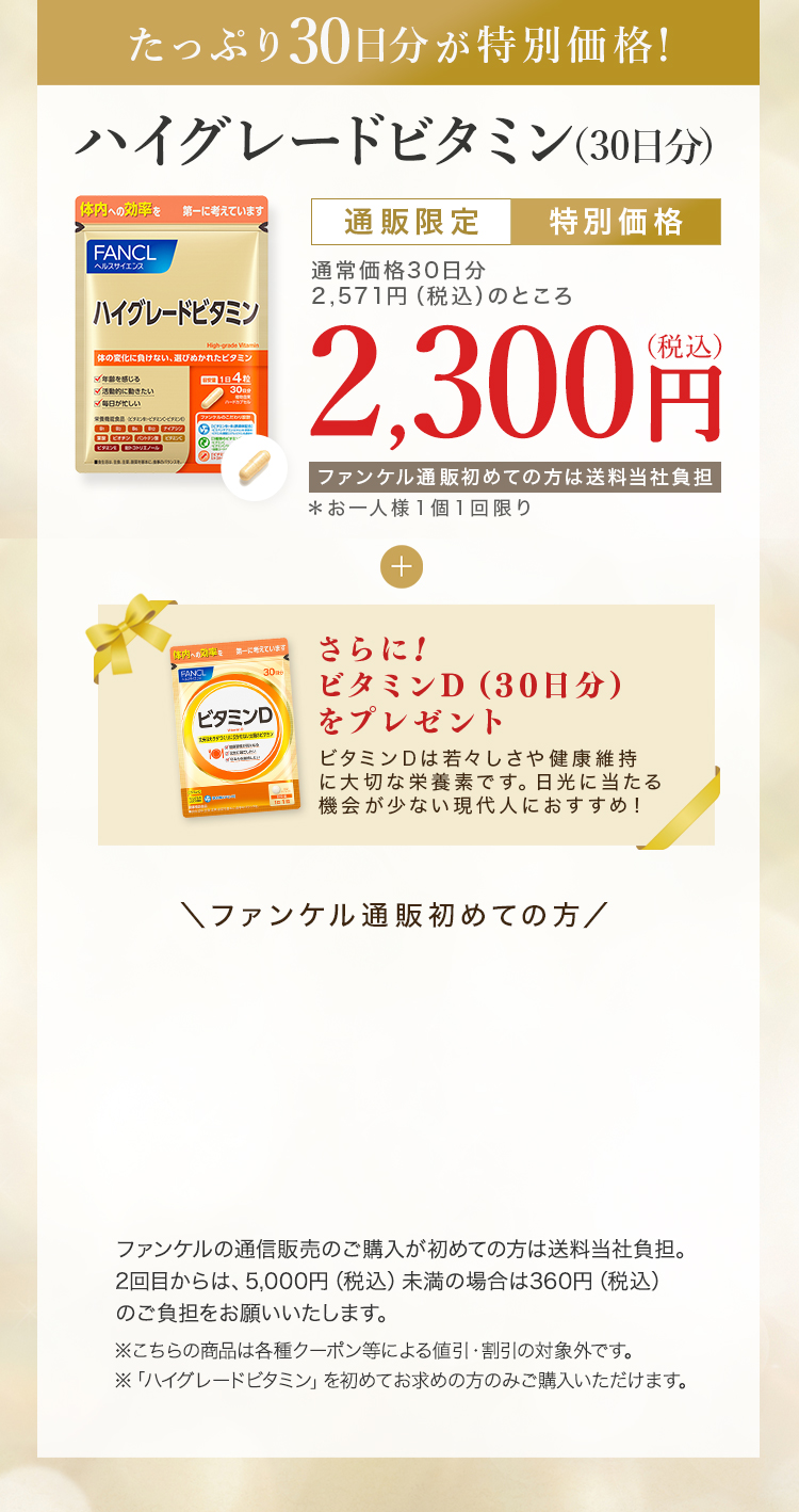 たっぷり30日分が特別価格！ハイグレードビタミン（30日分） 通販限定特別価格 通常価格30日分2,571円（税込）のところ2,300円（税込）ファンケル通販初めての方は送当社負担＊お一人様１個１回限り さらに!ビタミンD（30日分）をプレゼント ファンケル通販初めての方 ファンケルの通信販売のご購入が初めての方は当社負担。2回目からは、5,000円（税込）未満の場合は360円（税込）のご負担をお願いいたします。※こちらの商品は各種クーポン等による値引・割引の対象外です。※「ハイグレードビタミン」を初めてお求めの方のみご購入いただけます。