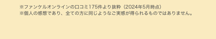 ※ファンケルオンラインの口コミ175件より抜粋（2024年5月時点）※個人の感想であり、全ての方に同じようなご実感が得られるものではありません。