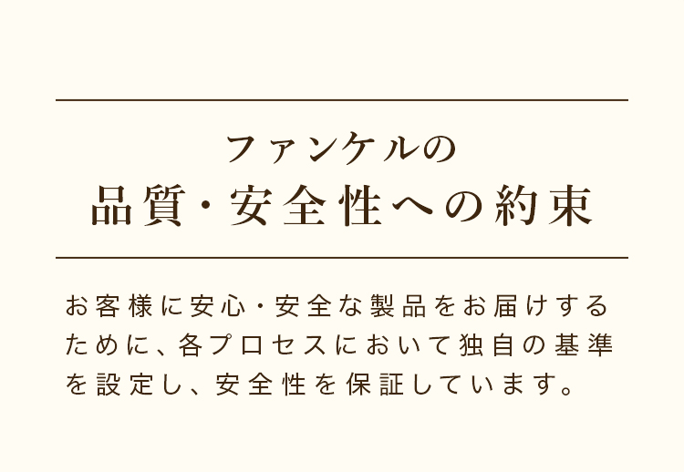 ファンケルの品質・安全性への約束 お客様に安心・安全な製品をお届けするために、各プロセスにおいて独自の基準を設定し、安全性を保証しています。