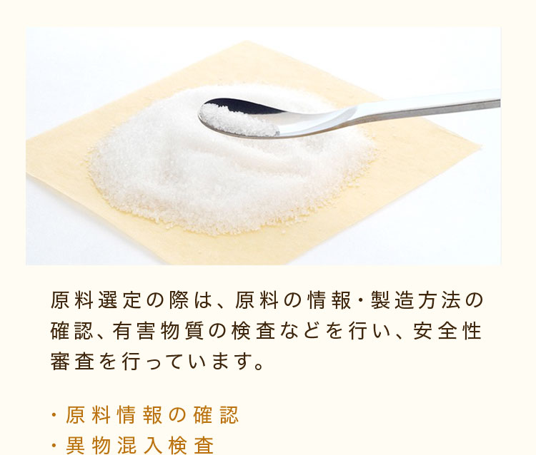 原料選定の際は、原料の情報・製造方法の確認、有害物質の検査などを行い、安全性審査を行っています。 ・原料情報の確認・異物混入検査