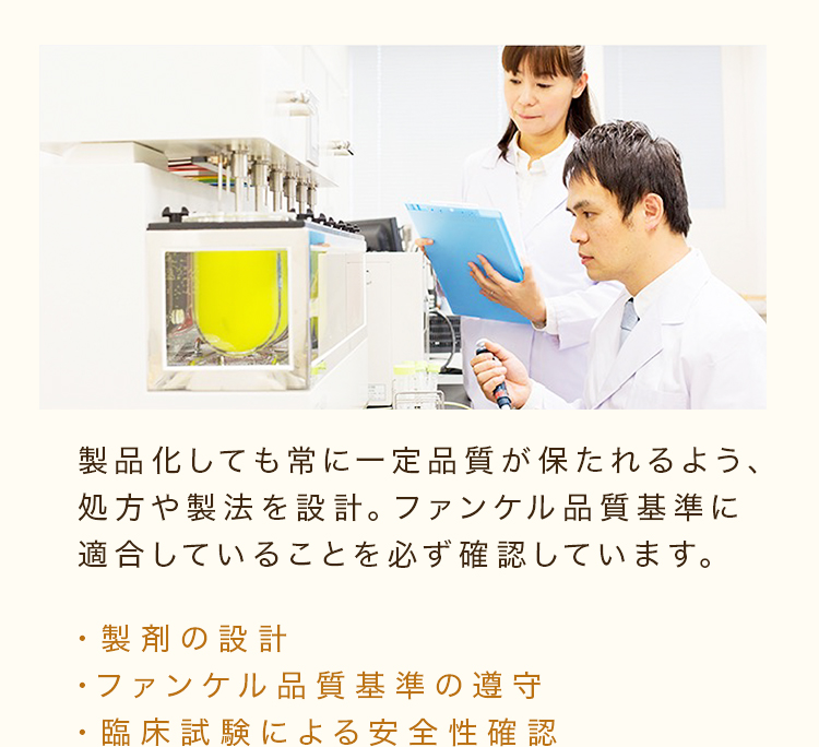 製品化しても常に一定品質が保たれるよう、処方や製法を設計。ファンケル品質基準に適合していることを必ず確認しています。 ・製剤の設計・ファンケル品質基準の遵守・臨床試験による安全性確認
