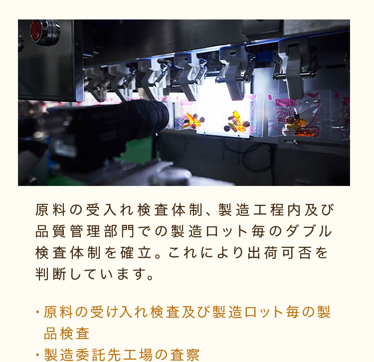 原料の受入れ検査体制、製造工程内及び品質管理部門での製造ロット毎のダブル検査体制を確立。これにより出荷可否を判断しています。・原料の受け入れ検査及び製造ロット毎の製品検査・製造委託先工場の査察