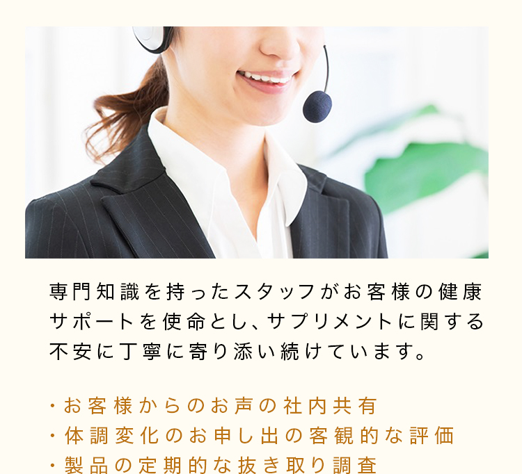 専門知識を持ったスタッフがお客様の健康サポートを使命とし、サプリメントに関する不安に丁寧に寄り添い続けています。・お客様からのお声の社内共有・体調変化のお申し出の客観的な評価・製品の定期的な抜き取り調査