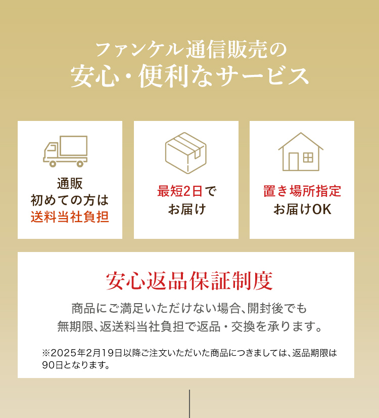 ファンケル通信販売の安心・便利なサービス 通販初めての方は送料当社負担 最短2日でお届け 置き場所指定お届けOK 安心返品保証制度 商品にご満足いただけない場合、開封後でも無期限、返送料当社負担で返品・交換を承ります。 ※2025年2月19日以降ご注文いただいた商品につきましては、返品期限は90日となります。
