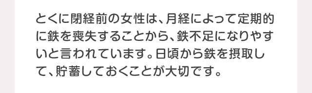 とくに閉経前の女性は、月経によって定期的に鉄を喪失することから、鉄不足になりやすいと言われています。日頃から鉄を摂取して、貯蓄しておくことが大切です。