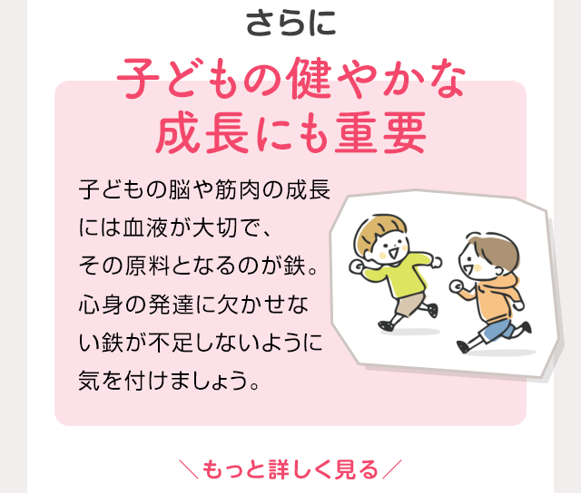 さらに 子供の健やかな成長にも重要 子供の脳や筋肉の成長には血液が大切で、その原料となるのが鉄。心身の発達に欠かせない鉄が不足しないように気を付けましょう。