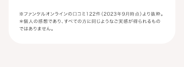 ※ファンケルオンラインの口コミ122件（2023年9月時点）より抜粋。＊個人の感想であり、すべての方に同じようなご実感が得られるものではありません。