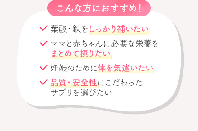 こんな方におすすめ！葉酸・鉄をしっかり補いたいママと赤ちゃんに必要な栄養をまとめて摂りたい妊娠のために体を気遣いたい品質・安全性にこだわったサプリを選びたい