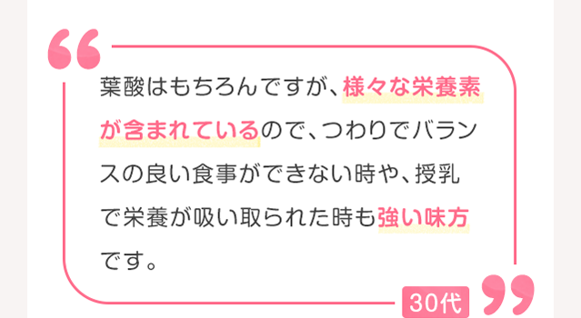 葉酸はもちろんですが、様々な栄養素が含まれているので、つわりでバランスの良い食事ができない時や、授乳で栄養が吸い取られた時も強い味方です。