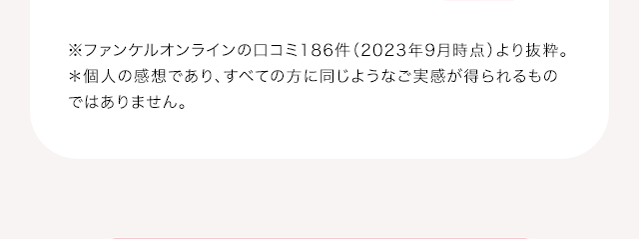 ※ファンケルオンラインの口コミ186件（2023年9月時点）より抜粋。＊個人の感想であり、すべての方に同じようなご実感が得られるものではありません。