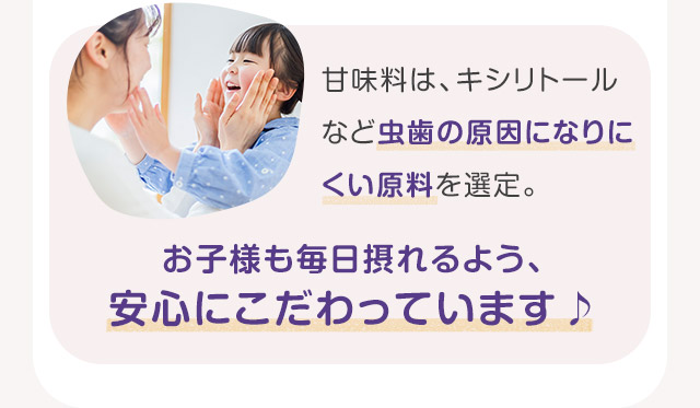 甘味料は、キシリトールなど虫歯の原因になりにくい原料を選定。お子様も毎日摂れるよう、安心にこだわっています♪