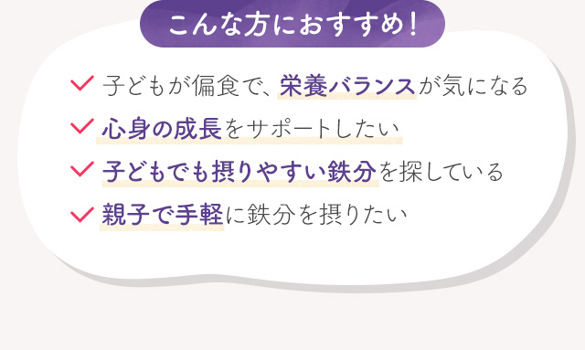 こんな方におすすめ！子供が偏食で、栄養バランスが気になる心身の成長をサポートしたい子供でも摂りやすい鉄分を探している親子で手軽に鉄分を摂りたい