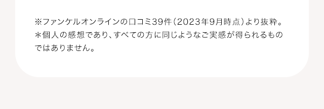 ※ファンケルオンラインの口コミ39件（2023年9月時点）より抜粋。＊個人の感想であり、すべての方に同じようなご実感が得られるものではありません。