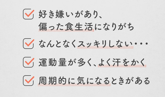 好き嫌いがあり、偏った食生活になりがち/なんとなくスッキリしない・・・/運動量が多く、よく汗をかく/周期的に気になるときがある