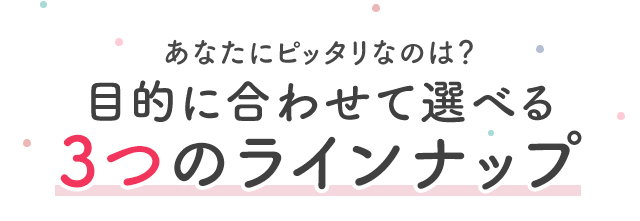 あなたにピッタリなのは？目的に合わせて選べる3つのラインナップ