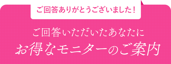 ご回答ありがとうございます！ご回答いただいたあなたにお得なモニターのご案内
