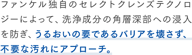 ファンケル独自のセレクトクレンズテクノロジーによって、洗浄成分の角層深部への浸入を防ぎ、うるおいの要であるバリアを壊さず、不要な汚れにアプローチ。