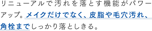 リニューアルで汚れを落とす機能がパワーアップ。メイクだけでなく、皮脂や毛穴汚れ、角栓までしっかり落としきる。