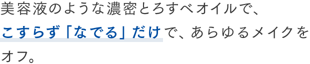美容液のような濃密とろすべオイルで、 こすらず「なでる」だけで、あらゆるメイクをオフ。