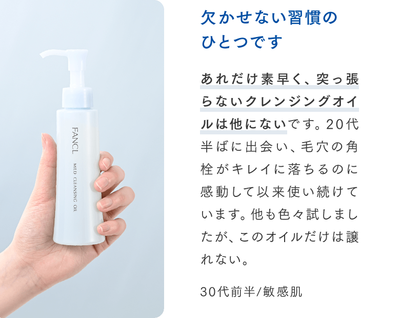 欠かせない習慣のひとつです：あれだけ素早く、突っ張らないクレンジングオイルは他にないです。20代半ばに出会い、毛穴の角栓がキレイに落ちるのに感動して以来使い続けています。他も色々試しましたが、このオイルだけは譲れない。（30代前半/敏感肌）