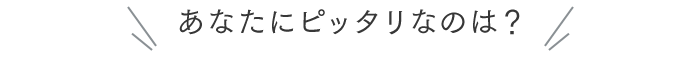 あなたにピッタリなのは？