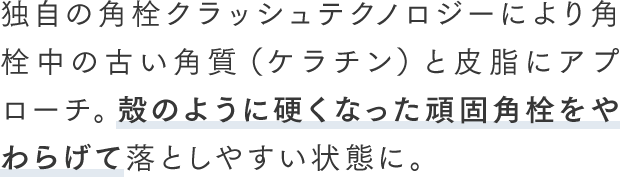 独自の角栓クラッシュテクノロジーにより角栓中の古い角質（ケラチン）と皮脂にアプローチ。殻のように硬くなった頑固角栓をやわらげて落としやすい状態に。