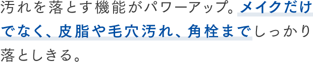 汚れを落とす機能がパワーアップ。メイクだけでなく、皮脂や毛穴汚れ、角栓までしっかり落としきる。