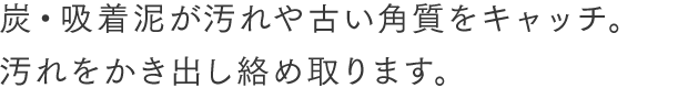 炭・吸着泥が汚れや古い角質をキャッチ。汚れをかき出し絡め取ります。