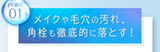 POINT01 メイクや毛穴の汚れ、角栓も徹底的に落とす！