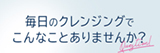 毎日のクレンジングでこんなことありませんか？