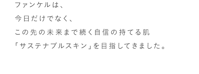 ファンケルは、今日だけでなく、この先の未来まで続く自信の持てる肌「サステナブルスキン」を目指してきました。40年以上、肌ストレスを徹底的に研究している、根拠ある無添加スキンケアです。