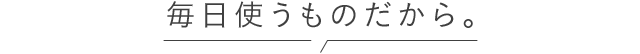 毎日使うものだから。
