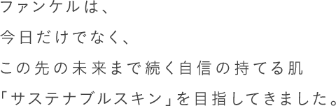 ファンケルは、今日だけでなく、この先の未来まで続く自信の持てる肌「サステナブルスキン」を目指してきました。40年以上、肌ストレスを徹底的に研究している、根拠ある無添加スキンケアです。
