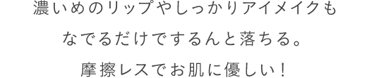 濃いめのリップやしっかりアイメイクもなでるだけでするんと落ちる。摩擦レスでお肌に優しい！