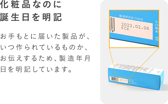 化粧品なのに誕生日を明記お手もとに届いた製品が、いつ作られているものか、お伝えするため、製造年月日を明記しています。