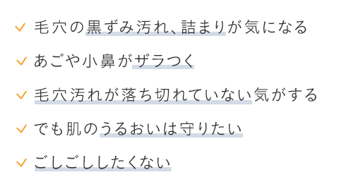 ・毛穴の黒ずみ汚れ、詰まりが気になる・あごや小鼻がザラつく・毛穴汚れが落ち切れていない気がする・でも肌のうるおいは守りたい・ごしごししたくない